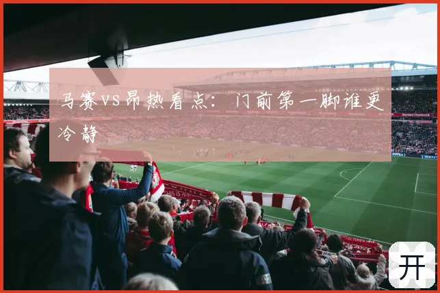 马赛vs昂热看点：门前第一脚谁更冷静
